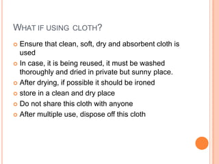 WHAT IF USING CLOTH?
 Ensure that clean, soft, dry and absorbent cloth is
used
 In case, it is being reused, it must be washed
thoroughly and dried in private but sunny place.
 After drying, if possible it should be ironed
 store in a clean and dry place
 Do not share this cloth with anyone
 After multiple use, dispose off this cloth
 