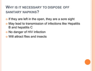 WHY IS IT NECESSARY TO DISPOSE OFF
SANITARY NAPKINS?
 If they are left in the open, they are a sore sight
 May lead to transmission of infections like Hepatitis
B and hepatitis C
 No danger of HIV infection
 Will attract flies and insects
 