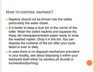 HOW TO DISPOSE NAPKINS?
 Napkins should not be thrown into the toilets
particularly the water closet.
 It is better to keep a dust bin in the corner of the
toilet. Wash the soiled napkins and squeeze dry.
Keep old newspapers/waste paper ready to wrap
the washed napkin. Drop it in the bin. You can
dispose the contents of the bin after your cycle
bleed is over or daily.
 In case there is no disposal mechanism prevalent
in your locality, see about disposing it within your
backyard itself either by sanitary pit (burial) or
incineration(burning).
 