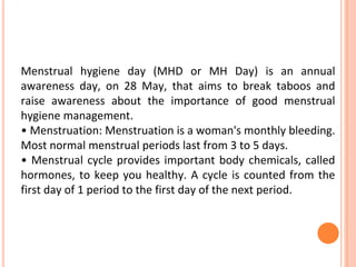 Menstrual hygiene day (MHD or MH Day) is an annual
awareness day, on 28 May, that aims to break taboos and
raise awareness about the importance of good menstrual
hygiene management.
• Menstruation: Menstruation is a woman's monthly bleeding.
Most normal menstrual periods last from 3 to 5 days.
• Menstrual cycle provides important body chemicals, called
hormones, to keep you healthy. A cycle is counted from the
first day of 1 period to the first day of the next period.
 