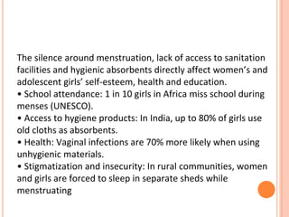 The silence around menstruation, lack of access to sanitation
facilities and hygienic absorbents directly affect women’s and
adolescent girls’ self-esteem, health and education.
• School attendance: 1 in 10 girls in Africa miss school during
menses (UNESCO).
• Access to hygiene products: In India, up to 80% of girls use
old cloths as absorbents.
• Health: Vaginal infections are 70% more likely when using
unhygienic materials.
• Stigmatization and insecurity: In rural communities, women
and girls are forced to sleep in separate sheds while
menstruating
 