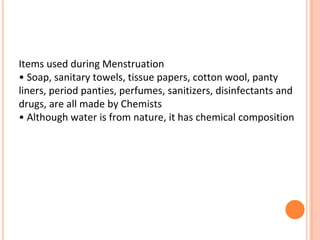 Items used during Menstruation
• Soap, sanitary towels, tissue papers, cotton wool, panty
liners, period panties, perfumes, sanitizers, disinfectants and
drugs, are all made by Chemists
• Although water is from nature, it has chemical composition
 
