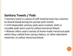 Sanitary Towels / Pads
• Sanitary towel is a piece of soft material worn by a woman
to absorb blood during her period each month.
• Until disposable sanitary pads were created, cloth or
reusable pads were used to collect menstrual blood.
• Women often used a variety of home-made menstrual pads
which they crafted from various fabrics, or other absorbent
materials, to collect menstrual blood.
 