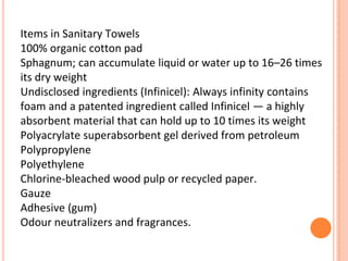 Items in Sanitary Towels
100% organic cotton pad
Sphagnum; can accumulate liquid or water up to 16–26 times
its dry weight
Undisclosed ingredients (Infinicel): Always infinity contains
foam and a patented ingredient called Infinicel — a highly
absorbent material that can hold up to 10 times its weight
Polyacrylate superabsorbent gel derived from petroleum
Polypropylene
Polyethylene
Chlorine-bleached wood pulp or recycled paper.
Gauze
Adhesive (gum)
Odour neutralizers and fragrances.
 