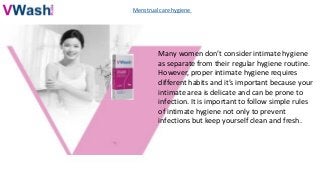 Menstrual care hygiene
Many women don’t consider intimate hygiene
as separate from their regular hygiene routine.
However, proper intimate hygiene requires
different habits and it’s important because your
intimate area is delicate and can be prone to
infection. It is important to follow simple rules
of intimate hygiene not only to prevent
infections but keep yourself clean and fresh.
 