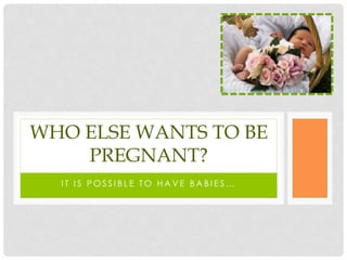 WHO ELSE WANTS TO BE
    PREGNANT?
  IT IS POSSIBLE TO HAVE BABIES…
 