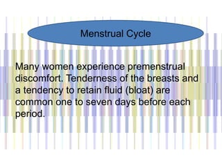 Many women experience premenstrual
discomfort. Tenderness of the breasts and
a tendency to retain fluid (bloat) are
common one to seven days before each
period.
Menstrual Cycle
 