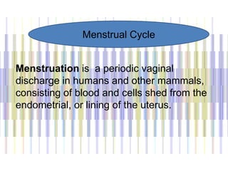 Menstruation is a periodic vaginal
discharge in humans and other mammals,
consisting of blood and cells shed from the
endometrial, or lining of the uterus.
Menstrual Cycle
 