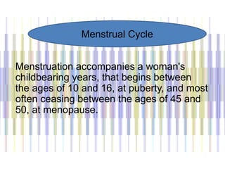 Menstruation accompanies a woman's
childbearing years, that begins between
the ages of 10 and 16, at puberty, and most
often ceasing between the ages of 45 and
50, at menopause.
Menstrual Cycle
 