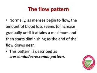 The flow pattern
• Normally, as menses begin to flow, the
amount of blood loss seems to increase
gradually until it attains a maximum and
then starts diminishing as the end of the
flow draws near.
• This pattern is described as
crescendodecrescendo pattern.
 