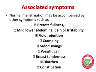 Associated symptoms
• Normal menstruation may be accompanied by
other symptoms such as
Breasts fullness,
Mild lower abdominal pain or Irritability.
Fluid retention
Cramping
Mood swings
Weight gain
Breast tenderness
Diarrhea
Constipation
 