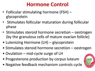 Hormone Control
• Follicular stimulating hormone (FSH) –
glycoprotein
• Stimulates follicular maturation during follicular
phase
• Stimulates steroid hormone secretion – oestrogen
(by the granulosa cells of mature ovarian follicle)
• Lutenizing Hormone (LH) – glycoprotein
• Stimulates steroid hormone secretion – oestrogen
• Ovulation – mid-cycle surge of LH
• Progesterone production by corpus luteum
• Negative feedback mechanism controls cycle
 