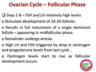 Ovarian Cycle – Follicular Phase
 Days 1-8 – FSH and LH relatively high levels
o Stimulate development of 10-20 follicles
o Results in full maturation of a single dominant
follicle – appearing in midfollicular phase
o Remainder undergo atresia
o High LH and FSH triggered by drop in oestrogen
and progesterone levels from last cycle .
o Oestrogen levels start to rise as follicular
development occurs
 
