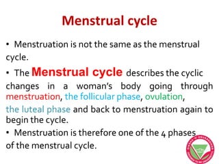 Menstrual cycle
• Menstruation is not the same as the menstrual
cycle.
• The Menstrual cycle describes the cyclic
changes in a woman’s body going through
menstruation, the follicular phase, ovulation,
the luteal phase and back to menstruation again to
begin the cycle.
• Menstruation is therefore one of the 4 phases
of the menstrual cycle.
 