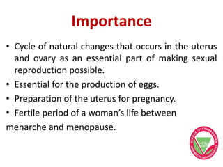 Importance
• Cycle of natural changes that occurs in the uterus
and ovary as an essential part of making sexual
reproduction possible.
• Essential for the production of eggs.
• Preparation of the uterus for pregnancy.
• Fertile period of a woman’s life between
menarche and menopause.
 