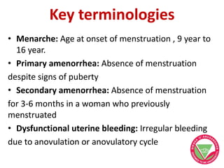 Key terminologies
• Menarche: Age at onset of menstruation , 9 year to
16 year.
• Primary amenorrhea: Absence of menstruation
despite signs of puberty
• Secondary amenorrhea: Absence of menstruation
for 3-6 months in a woman who previously
menstruated
• Dysfunctional uterine bleeding: Irregular bleeding
due to anovulation or anovulatory cycle
 