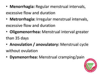 • Menorrhagia: Regular menstrual intervals,
excessive flow and duration
• Metrorrhagia: Irregular menstrual intervals,
excessive flow and duration
• Oligomenorrhea: Menstrual interval greater
than 35 days
• Anovulation / anovulatory: Menstrual cycle
without ovulation
• Dysmenorrhea: Menstrual cramping/pain
 
