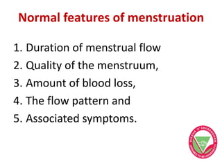 Normal features of menstruation
1. Duration of menstrual flow
2. Quality of the menstruum,
3. Amount of blood loss,
4. The flow pattern and
5. Associated symptoms.
 