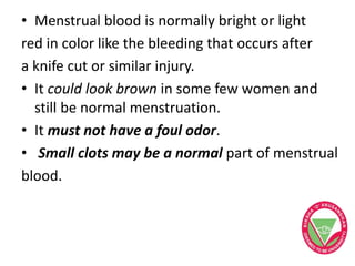• Menstrual blood is normally bright or light
red in color like the bleeding that occurs after
a knife cut or similar injury.
• It could look brown in some few women and
still be normal menstruation.
• It must not have a foul odor.
• Small clots may be a normal part of menstrual
blood.
 