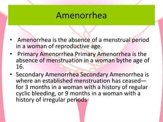 Amenorrhea
• Amenorrhea is the absence of a menstrual period
in a woman of reproductive age.
• Primary Amenorrhea Primary Amenorrhea is the
absence of menstruation in a woman bythe age of
16.
• Secondary Amenorrhea Secondary Amenorrhea is
where an established menstruation has ceased—
for 3 months in a woman with a history of regular
cyclic bleeding, or 9 months in a woman with a
history of irregular periods
 