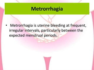 Metrorrhagia
• Metrorrhagia is uterine bleeding at frequent,
irregular intervals, particularly between the
expected menstrual periods.
 