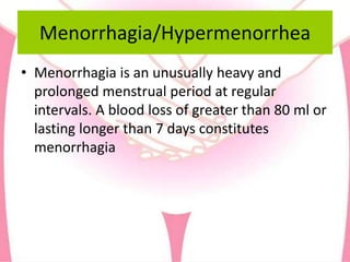 Menorrhagia/Hypermenorrhea
• Menorrhagia is an unusually heavy and
prolonged menstrual period at regular
intervals. A blood loss of greater than 80 ml or
lasting longer than 7 days constitutes
menorrhagia
 