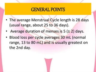 GENERAL POINTS
• The average Menstrual Cycle length is 28 days
(usual range, about 25 to 36 days).
• Average duration of menses is 5 (± 2) days.
• Blood loss per cycle averages 30 mL (normal
range, 13 to 80 mL) and is usually greatest on
the 2nd day.
 
