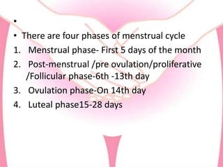 •
• There are four phases of menstrual cycle
1. Menstrual phase- First 5 days of the month
2. Post-menstrual /pre ovulation/proliferative
/Follicular phase-6th -13th day
3. Ovulation phase-On 14th day
4. Luteal phase15-28 days
 