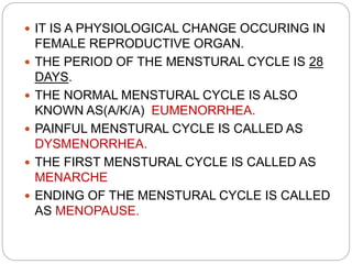  IT IS A PHYSIOLOGICAL CHANGE OCCURING IN
FEMALE REPRODUCTIVE ORGAN.
 THE PERIOD OF THE MENSTURAL CYCLE IS 28
DAYS.
 THE NORMAL MENSTURAL CYCLE IS ALSO
KNOWN AS(A/K/A) EUMENORRHEA.
 PAINFUL MENSTURAL CYCLE IS CALLED AS
DYSMENORRHEA.
 THE FIRST MENSTURAL CYCLE IS CALLED AS
MENARCHE
 ENDING OF THE MENSTURAL CYCLE IS CALLED
AS MENOPAUSE.
 