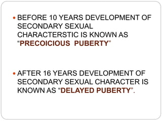 BEFORE 10 YEARS DEVELOPMENT OF
SECONDARY SEXUAL
CHARACTERSTIC IS KNOWN AS
“PRECOICIOUS PUBERTY”
 AFTER 16 YEARS DEVELOPMENT OF
SECONDARY SEXUAL CHARACTER IS
KNOWN AS “DELAYED PUBERTY”.
 