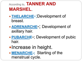 According to, TANNER AND
MARSHEL.
 THELARCHE-;Development of
breast.
 ADRENARCHE-; Development of
axillary hair.
 PUBARCHE-; Development of pubic
hair.
Increase in height.
 MENARCHE-; Starting of the
menstrual cycle.
 