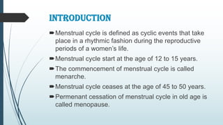 INTRODUCTION
Menstrual cycle is defined as cyclic events that take
place in a rhythmic fashion during the reproductive
periods of a women’s life.
Menstrual cycle start at the age of 12 to 15 years.
The commencement of menstrual cycle is called
menarche.
Menstrual cycle ceases at the age of 45 to 50 years.
Permenant cessation of menstrual cycle in old age is
called menopause.
 