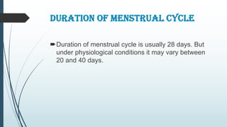 DURATION OF MENSTRUAL CYCLE
Duration of menstrual cycle is usually 28 days. But
under physiological conditions it may vary between
20 and 40 days.
 