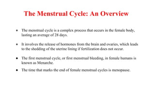 The Menstrual Cycle: An Overview
● The menstrual cycle is a complex process that occurs in the female body,
lasting an average of 28 days.
● It involves the release of hormones from the brain and ovaries, which leads
to the shedding of the uterine lining if fertilization does not occur.
● The first menstrual cycle, or first menstrual bleeding, in female humans is
known as Menarche.
● The time that marks the end of female menstrual cycles is menopause.
 