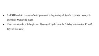 ● As FSH leads to release of estrogen so at is beginning of female reproduction cycle
known as Menarche event
● Now, menstrual cycle begin and Menstrual cycle runs for 28 day but also for 35 - 42
days in rare case)
 
