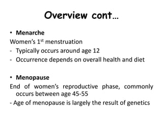 Overview cont…
• Menarche
Women’s 1st menstruation
- Typically occurs around age 12
- Occurrence depends on overall health and diet
• Menopause
End of women’s reproductive phase, commonly
occurs between age 45-55
- Age of menopause is largely the result of genetics
 