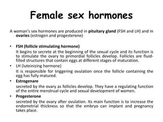 Female sex hormones
A woman's sex hormones are produced in pituitary gland (FSH and LH) and in
ovaries (estrogen and progesterone)
• FSH (follicle stimulating hormone)
It begins to secrete at the beginning of the sexual cycle and its function is
to stimulate the ovary to primordial follicles develop. Follicles are fluid-
filled structures that contain eggs at different stages of maturation.
• LH (luteinizing hormone)
It is responsible for triggering ovulation once the follicle containing the
egg has fully matured.
• Estrogenare
secreted by the ovary as follicles develop. They have a regulating function
of the entire menstrual cycle and sexual development of women.
• Progesterone
secreted by the ovary after ovulation. Its main function is to increase the
endometrial thickness so that the embryo can implant and pregnancy
takes place.
 