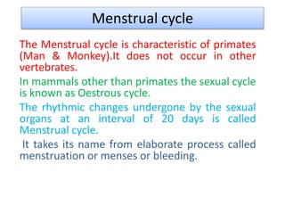 Menstrual cycle
The Menstrual cycle is characteristic of primates
(Man & Monkey).It does not occur in other
vertebrates.
In mammals other than primates the sexual cycle
is known as Oestrous cycle.
The rhythmic changes undergone by the sexual
organs at an interval of 20 days is called
Menstrual cycle.
It takes its name from elaborate process called
menstruation or menses or bleeding.
 