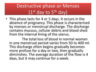 Destructive phase or Menses
(1st day to 5th day)
• This phase lasts for 4 or 5 days. It occurs in the
absence of pregnancy. This phase is characterised
by menses or menstrual discharge. The discharge
contains mucous, cellular debris and blood shed
from the internal lining of the uterus.
The total loss of blood in normal women
in one menstrual period varies from 50 to 400 ml.
This discharge often begins gradually becomes
more profuse for a day or two, then gradually
diminishes. The average duration of the flow is 4
days, but it may continue for a week.
 