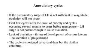 Anovulatory cycles
• If the preovulatory surge of LH is not sufficient in magnitude,
ovulation will not occur.
• First few cycles after the onset of puberty and cycles
occurring several months to years before menopause – LH
surge is not potent enough to cause ovulation.
• Lack of ovulation – failure of development of corpus luteum
– no secretion of progesterone
• The cycle is shortened by several days but the rhythm
continues.
 