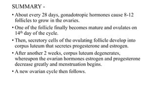 SUMMARY -
• About every 28 days, gonadotropic hormones cause 8-12
follicles to grow in the ovaries.
• One of the follicle finally becomes mature and ovulates on
14th day of the cycle.
• Then, secretory cells of the ovulating follicle develop into
corpus luteum that secretes progesterone and estrogen.
• After another 2 weeks, corpus luteum degenerates,
whereupon the ovarian hormones estrogen and progesterone
decrease greatly and menstruation begins.
• A new ovarian cycle then follows.
 