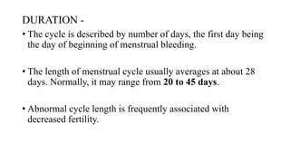 DURATION -
• The cycle is described by number of days, the first day being
the day of beginning of menstrual bleeding.
• The length of menstrual cycle usually averages at about 28
days. Normally, it may range from 20 to 45 days.
• Abnormal cycle length is frequently associated with
decreased fertility.
 
