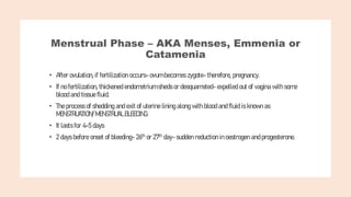 Menstrual Phase – AKA Menses, Emmenia or
Catamenia
• After ovulation, if fertilization occurs- ovum becomes zygote- therefore, pregnancy.
• If no fertilization, thickened endometrium sheds or desquamated- expelled out of vagina with some
blood and tissue fluid.
• The process of shedding and exit of uterine lining along with blood and fluid is known as
MENSTRUATION/ MENSTRUAL BLEEDING.
• It lasts for 4-5 days
• 2 days before onset of bleeding- 26th or 27th day- sudden reduction in oestrogen and progesterone.
 