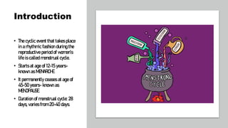 Introduction
• The cyclic event that takes place
in a rhythmic fashion during the
reproductive period of women’s
life is called menstrual cycle.
• Starts at age of 12-15 years-
known as MENARCHE.
• It permanently ceases at age of
45-50 years- known as
MENOPAUSE.
• Duration of menstrual cycle: 28
days, varies from 20-40 days.
 