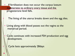  If fertilization does not occur the corpus luteum
degenerates to ordinary ovary tissue and the
progesterone level falls.
 The lining of the uterus breaks down and the egg dies.
 Lining along with blood passes out the vagina as the
menstrual period.
 Cycle continues with increased FSH production and egg
development.
 Cycle lasts approximately 28days
 