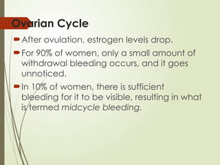Ovarian Cycle
After ovulation, estrogen levels drop.
For 90% of women, only a small amount of
withdrawal bleeding occurs, and it goes
unnoticed.
In 10% of women, there is sufficient
bleeding for it to be visible, resulting in what
is termed midcycle bleeding.
 