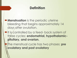 Definition
Menstruation is the periodic uterine
bleeding that begins approximately 14
days after ovulation.
It is controlled by a feed- back system of
three cycles: endometrial, hypothalamic-
pituitary, and ovarian.
The menstrual cycle has two phases: pre
ovulatory and post ovulatory
 