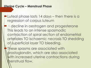 Uterine Cycle – Menstrual Phase
Luteal phase lasts 14 days – then there is a
regression of corpus luteum
decline in oestrogen and progesterone
This leads to an intense spasmodic
contraction of spiral section of endometrial
arterioles TO ischaemic necrosis TO shedding
of superficial layer TO bleeding.
These spasms are associated with
prostoglandin, which are also associated
with increased uterine contractions during
menstrual flow.
 