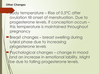 Other Changes
Body temperature – Rise of 0.5°C after
ovulation till onset of menstruation. Due to
progesterone levels. If conception occurs –
this temperature is maintained throughout
pregnancy
Breast changes – breast swelling during
luteal phase due to increasing
progesterone levels
Psychological changes – change in mood
and an increase in emotional lability. Might
be due to falling progesterone levels.
 