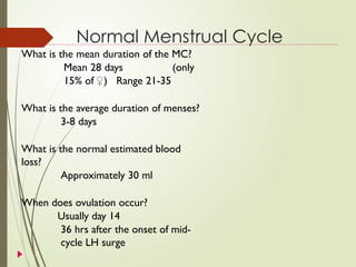 Normal Menstrual Cycle
What is the mean duration of the MC?
Mean 28 days (only
15% of ♀) Range 21-35
What is the average duration of menses?
3-8 days
What is the normal estimated blood
loss?
Approximately 30 ml
When does ovulation occur?
Usually day 14
36 hrs after the onset of mid-
cycle LH surge
 